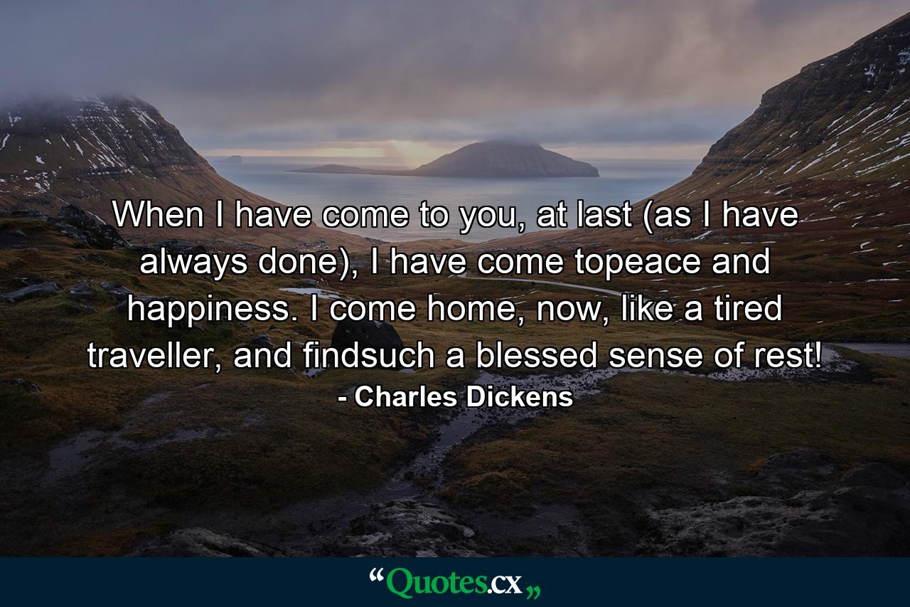 When I have come to you, at last (as I have always done), I have come topeace and happiness. I come home, now, like a tired traveller, and findsuch a blessed sense of rest! - Quote by Charles Dickens