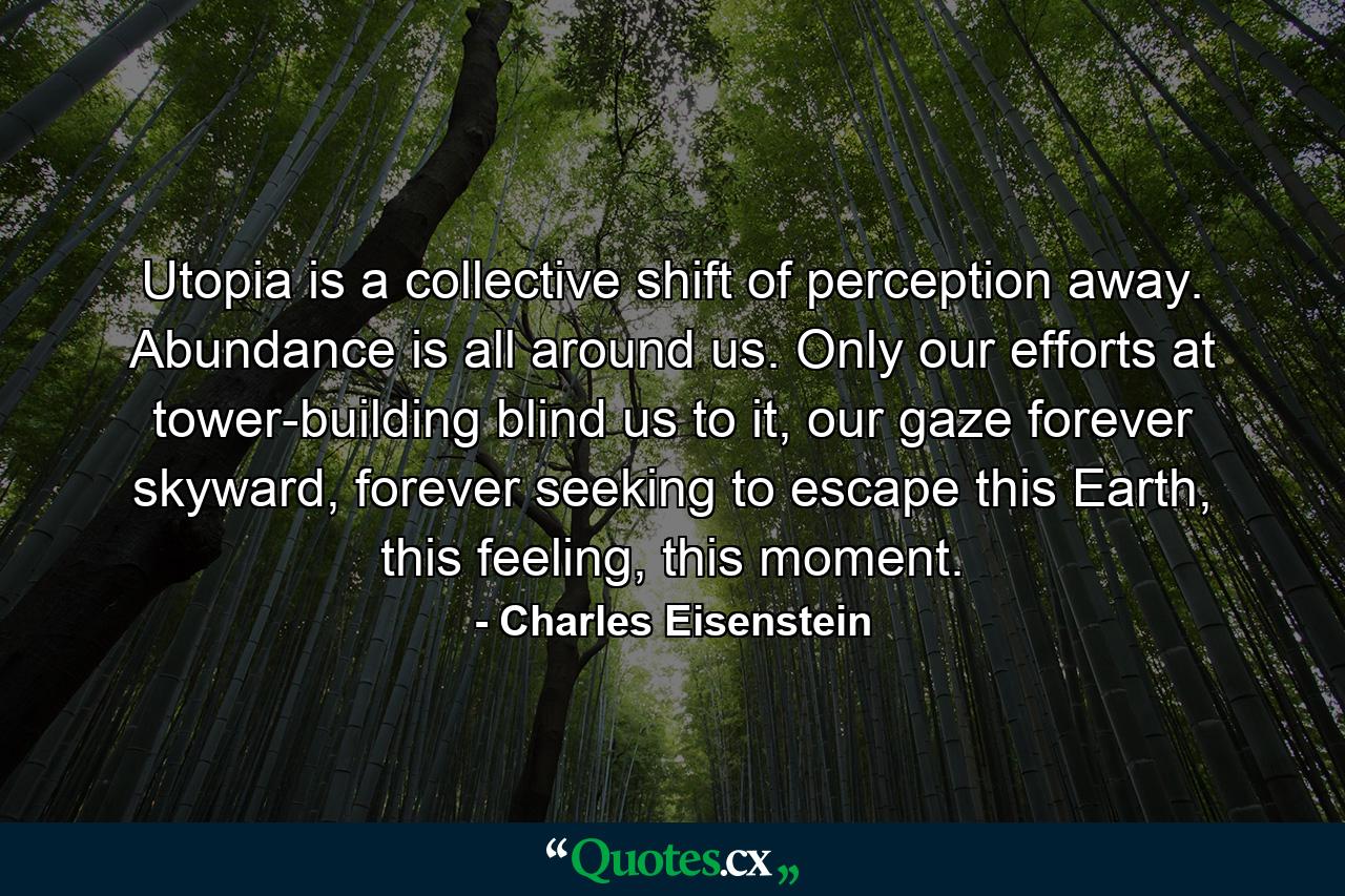 Utopia is a collective shift of perception away. Abundance is all around us. Only our efforts at tower-building blind us to it, our gaze forever skyward, forever seeking to escape this Earth, this feeling, this moment. - Quote by Charles Eisenstein