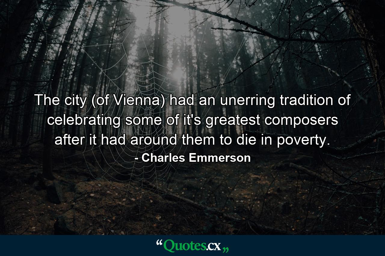 The city (of Vienna) had an unerring tradition of celebrating some of it's greatest composers after it had around them to die in poverty. - Quote by Charles Emmerson