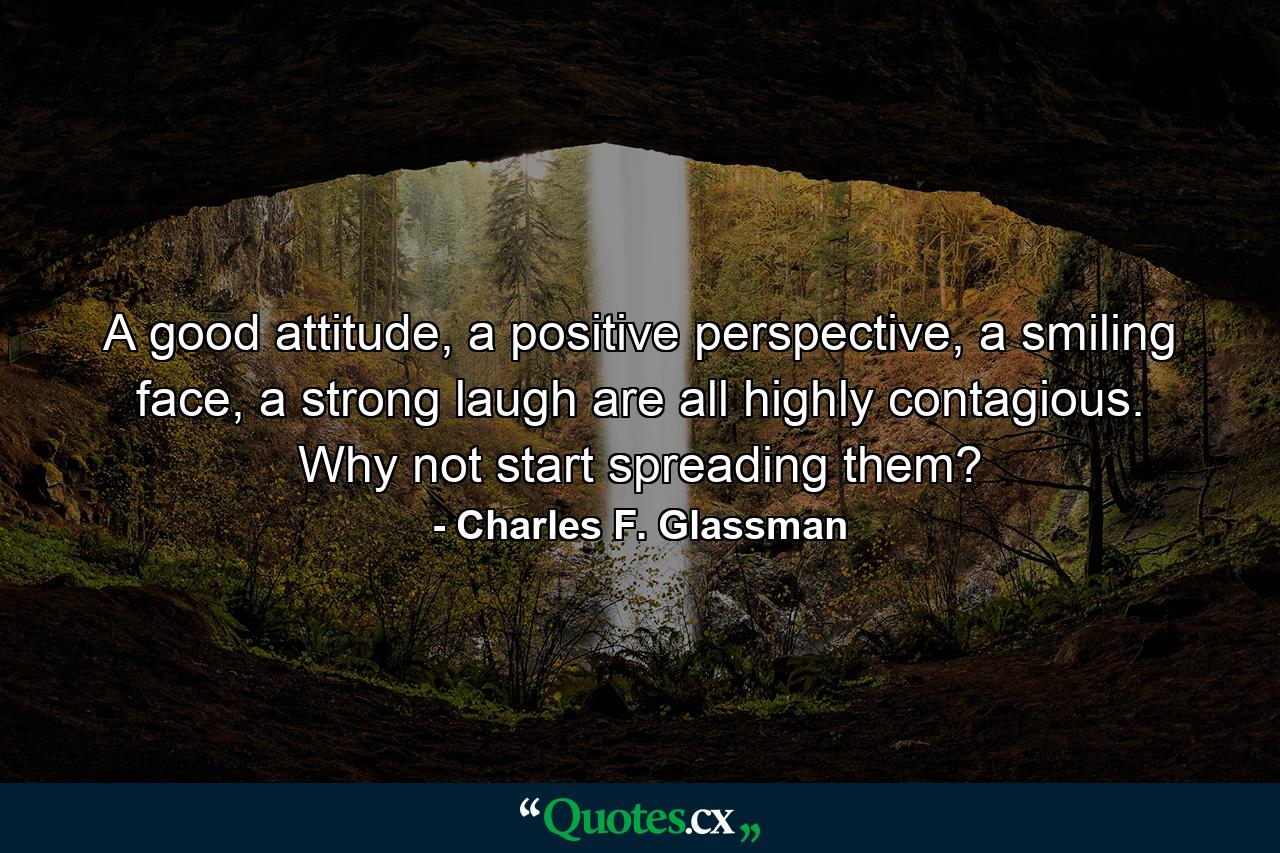 A good attitude, a positive perspective, a smiling face, a strong laugh are all highly contagious. Why not start spreading them? - Quote by Charles F. Glassman