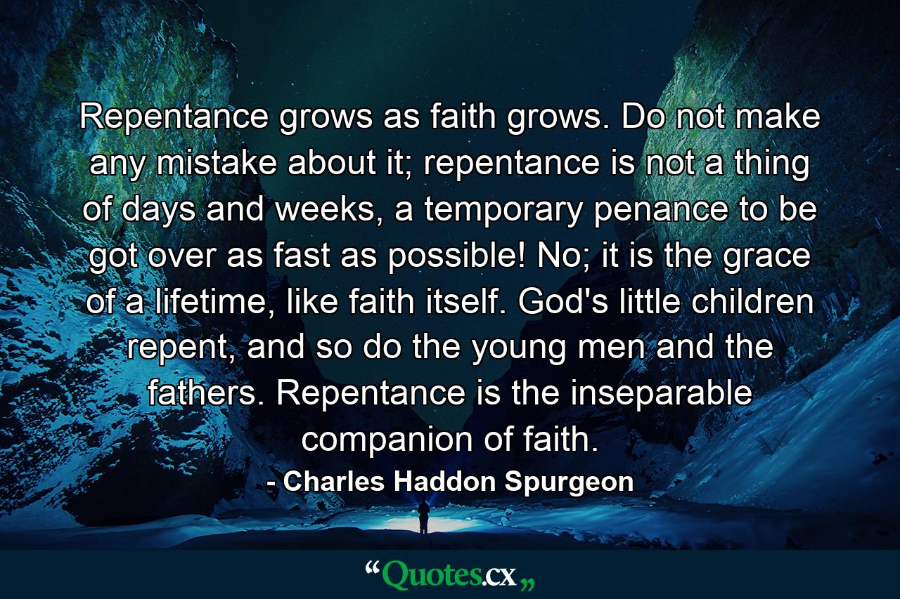 Repentance grows as faith grows. Do not make any mistake about it; repentance is not a thing of days and weeks, a temporary penance to be got over as fast as possible! No; it is the grace of a lifetime, like faith itself. God's little children repent, and so do the young men and the fathers. Repentance is the inseparable companion of faith. - Quote by Charles Haddon Spurgeon