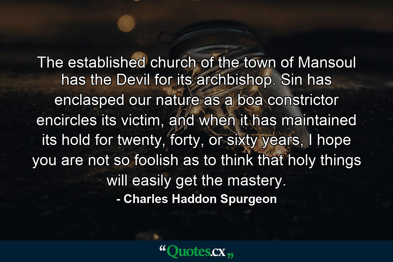 The established church of the town of Mansoul has the Devil for its archbishop. Sin has enclasped our nature as a boa constrictor encircles its victim, and when it has maintained its hold for twenty, forty, or sixty years, I hope you are not so foolish as to think that holy things will easily get the mastery. - Quote by Charles Haddon Spurgeon