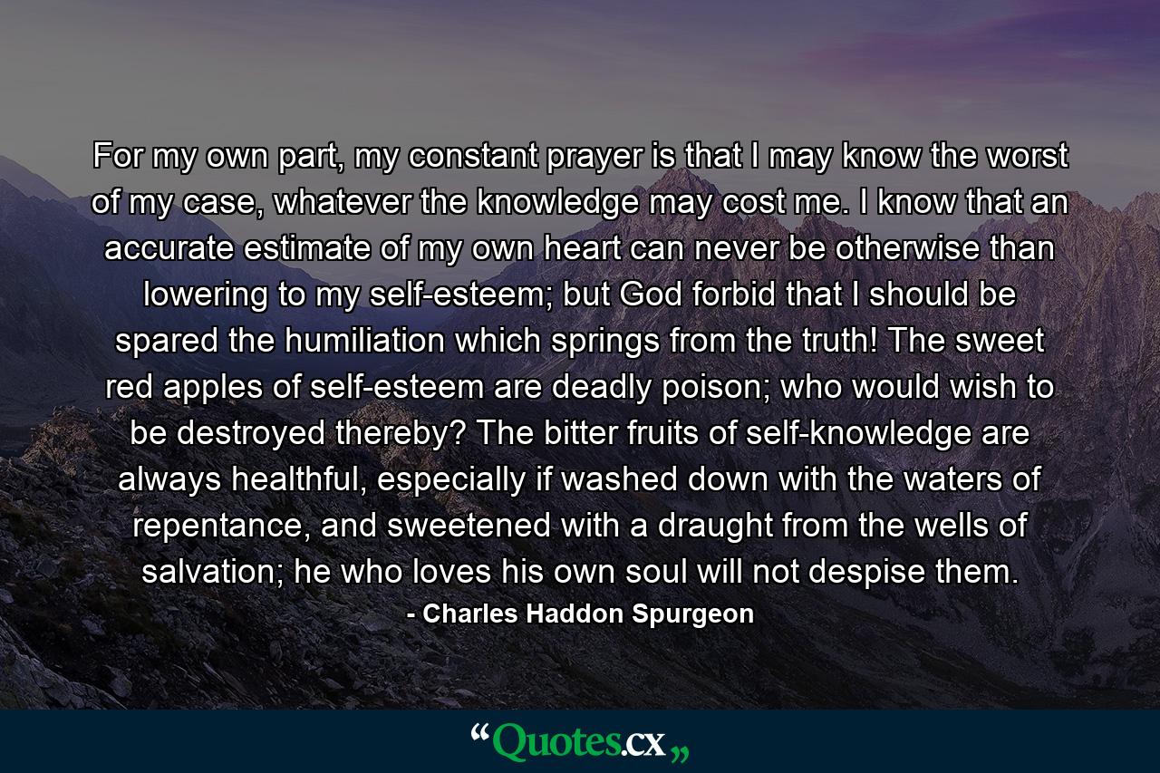 For my own part, my constant prayer is that I may know the worst of my case, whatever the knowledge may cost me. I know that an accurate estimate of my own heart can never be otherwise than lowering to my self-esteem; but God forbid that I should be spared the humiliation which springs from the truth! The sweet red apples of self-esteem are deadly poison; who would wish to be destroyed thereby? The bitter fruits of self-knowledge are always healthful, especially if washed down with the waters of repentance, and sweetened with a draught from the wells of salvation; he who loves his own soul will not despise them. - Quote by Charles Haddon Spurgeon