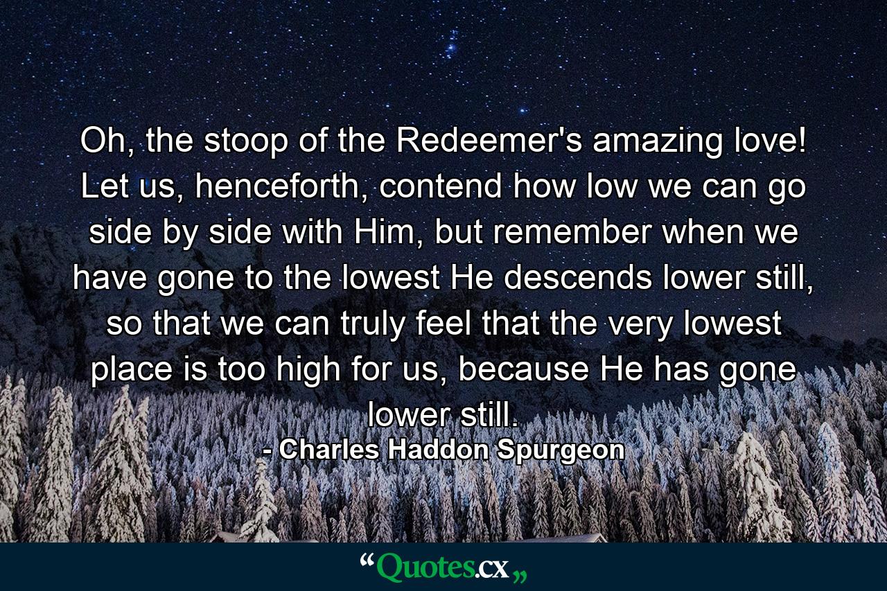 Oh, the stoop of the Redeemer's amazing love! Let us, henceforth, contend how low we can go side by side with Him, but remember when we have gone to the lowest He descends lower still, so that we can truly feel that the very lowest place is too high for us, because He has gone lower still. - Quote by Charles Haddon Spurgeon