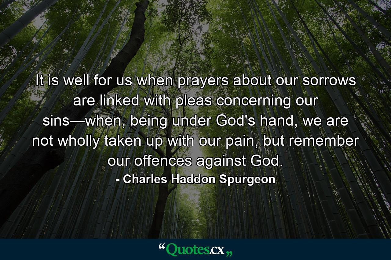 It is well for us when prayers about our sorrows are linked with pleas concerning our sins—when, being under God's hand, we are not wholly taken up with our pain, but remember our offences against God. - Quote by Charles Haddon Spurgeon