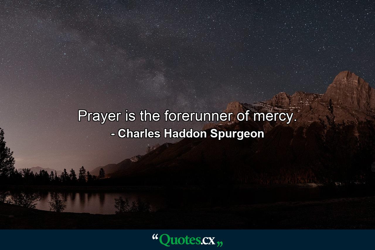 Prayer is the forerunner of mercy. - Quote by Charles Haddon Spurgeon