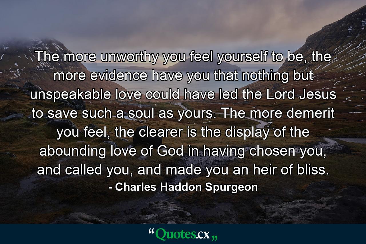 The more unworthy you feel yourself to be, the more evidence have you that nothing but unspeakable love could have led the Lord Jesus to save such a soul as yours. The more demerit you feel, the clearer is the display of the abounding love of God in having chosen you, and called you, and made you an heir of bliss. - Quote by Charles Haddon Spurgeon