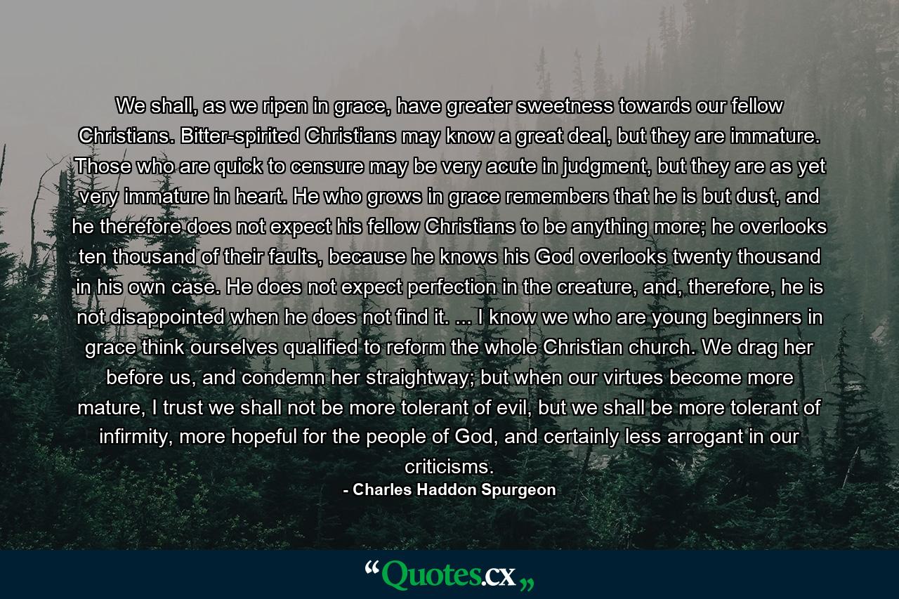 We shall, as we ripen in grace, have greater sweetness towards our fellow Christians. Bitter-spirited Christians may know a great deal, but they are immature. Those who are quick to censure may be very acute in judgment, but they are as yet very immature in heart. He who grows in grace remembers that he is but dust, and he therefore does not expect his fellow Christians to be anything more; he overlooks ten thousand of their faults, because he knows his God overlooks twenty thousand in his own case. He does not expect perfection in the creature, and, therefore, he is not disappointed when he does not find it. ... I know we who are young beginners in grace think ourselves qualified to reform the whole Christian church. We drag her before us, and condemn her straightway; but when our virtues become more mature, I trust we shall not be more tolerant of evil, but we shall be more tolerant of infirmity, more hopeful for the people of God, and certainly less arrogant in our criticisms. - Quote by Charles Haddon Spurgeon