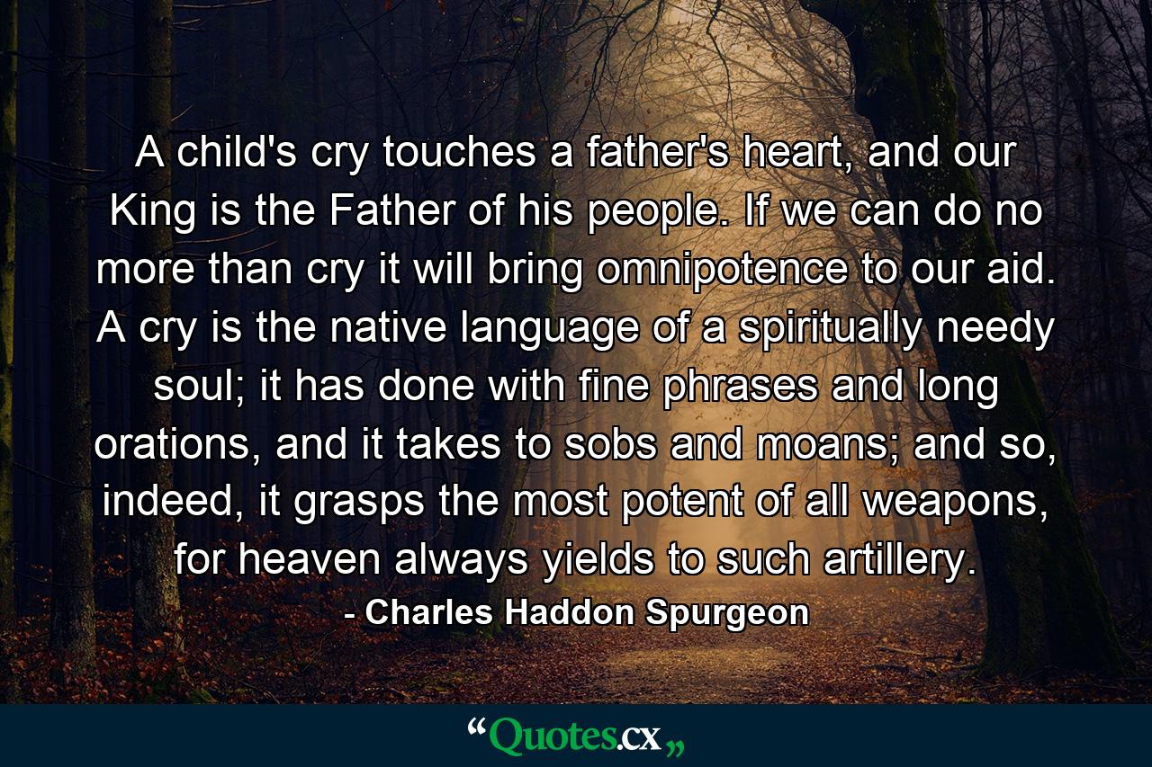 A child's cry touches a father's heart, and our King is the Father of his people. If we can do no more than cry it will bring omnipotence to our aid. A cry is the native language of a spiritually needy soul; it has done with fine phrases and long orations, and it takes to sobs and moans; and so, indeed, it grasps the most potent of all weapons, for heaven always yields to such artillery. - Quote by Charles Haddon Spurgeon