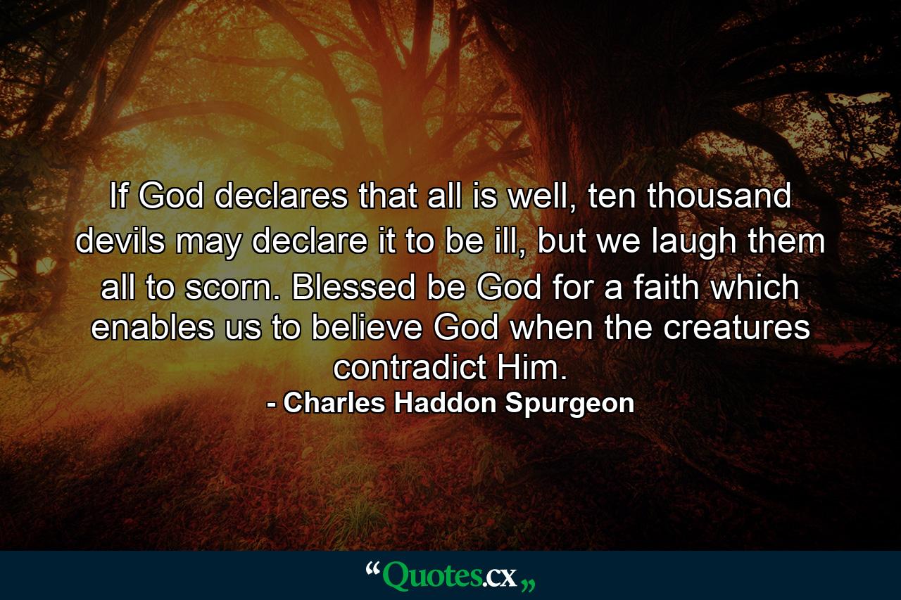 If God declares that all is well, ten thousand devils may declare it to be ill, but we laugh them all to scorn. Blessed be God for a faith which enables us to believe God when the creatures contradict Him. - Quote by Charles Haddon Spurgeon