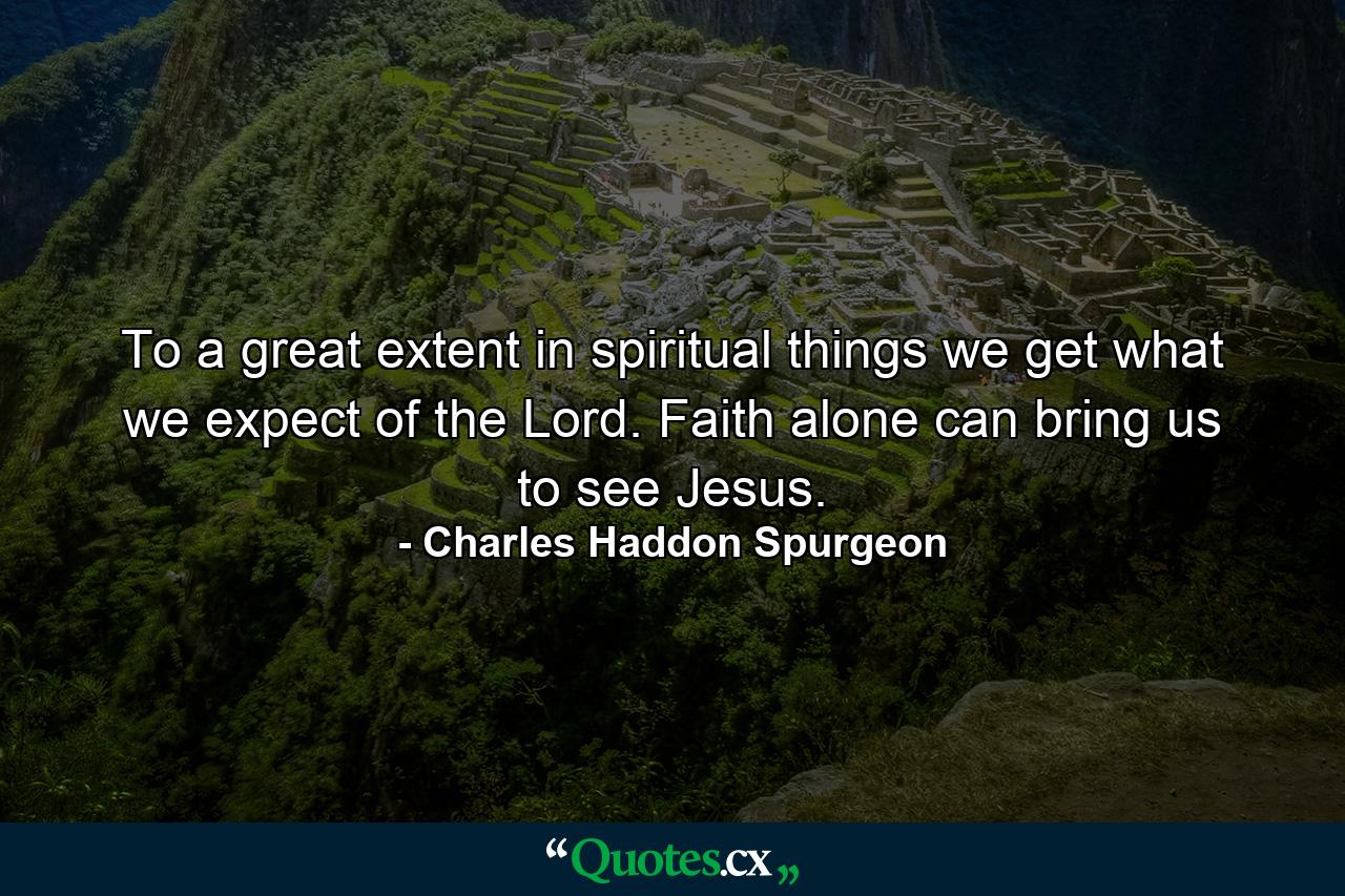 To a great extent in spiritual things we get what we expect of the Lord. Faith alone can bring us to see Jesus. - Quote by Charles Haddon Spurgeon