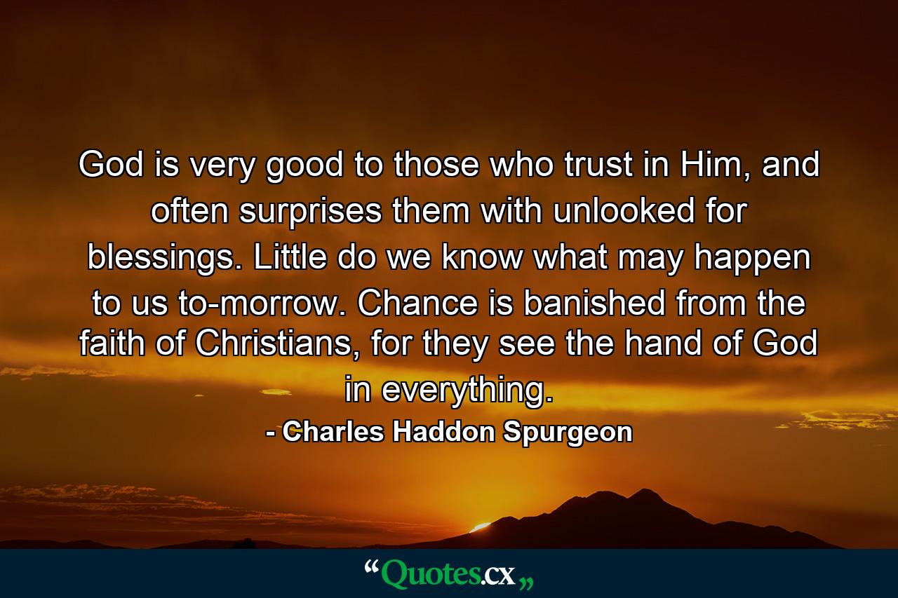 God is very good to those who trust in Him, and often surprises them with unlooked for blessings. Little do we know what may happen to us to-morrow. Chance is banished from the faith of Christians, for they see the hand of God in everything. - Quote by Charles Haddon Spurgeon