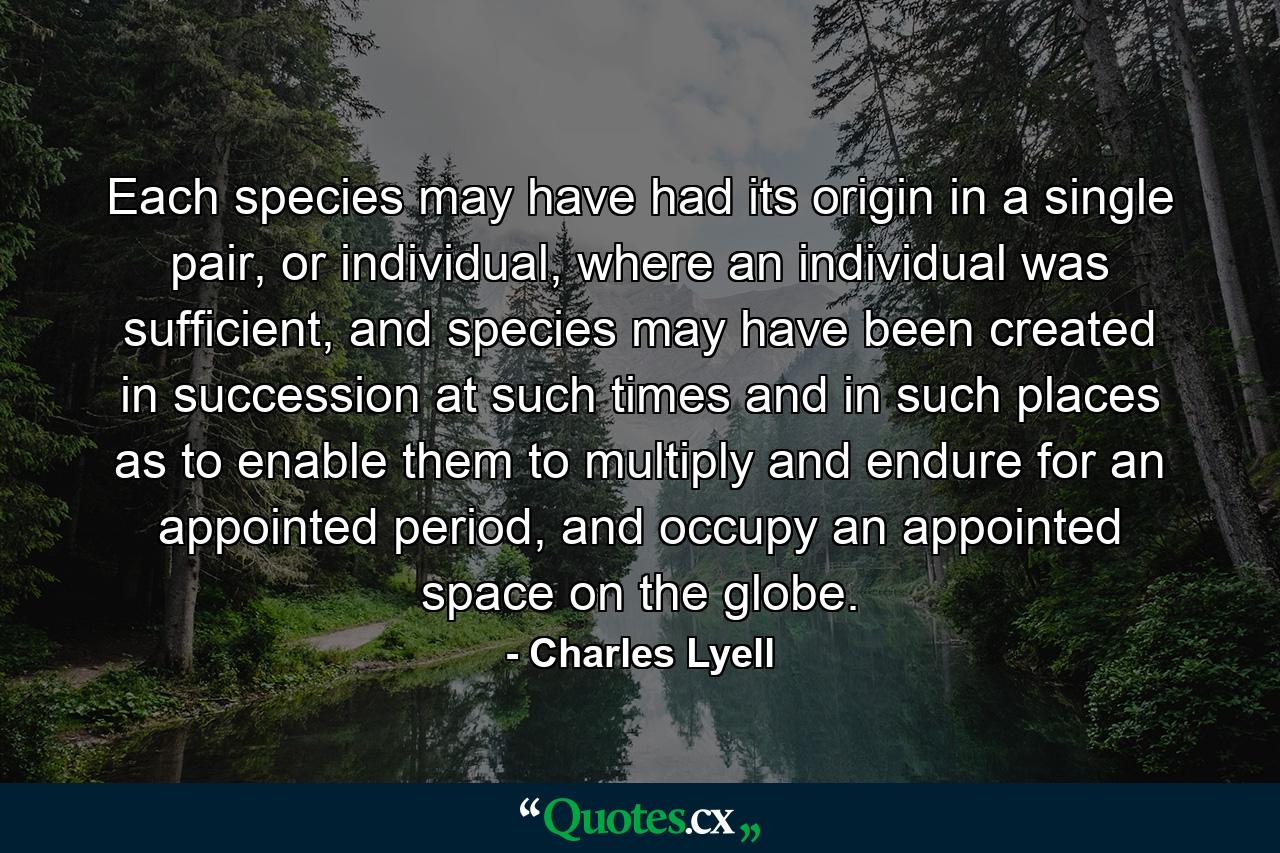 Each species may have had its origin in a single pair, or individual, where an individual was sufficient, and species may have been created in succession at such times and in such places as to enable them to multiply and endure for an appointed period, and occupy an appointed space on the globe. - Quote by Charles Lyell