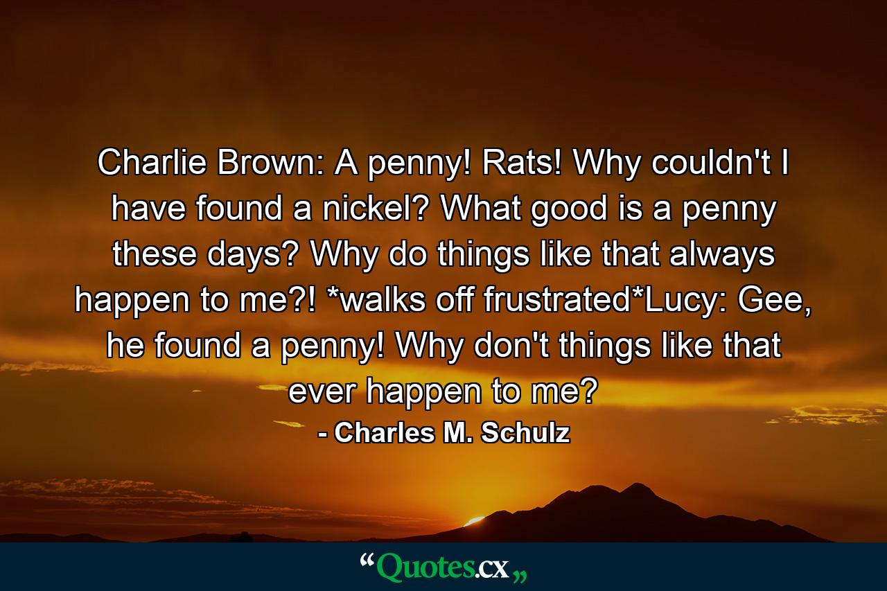 Charlie Brown: A penny! Rats! Why couldn't I have found a nickel? What good is a penny these days? Why do things like that always happen to me?! *walks off frustrated*Lucy: Gee, he found a penny! Why don't things like that ever happen to me? - Quote by Charles M. Schulz