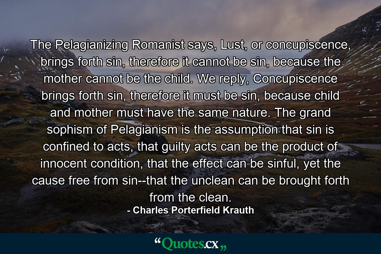 The Pelagianizing Romanist says, Lust, or concupiscence, brings forth sin, therefore it cannot be sin, because the mother cannot be the child. We reply, Concupiscence brings forth sin, therefore it must be sin, because child and mother must have the same nature. The grand sophism of Pelagianism is the assumption that sin is confined to acts, that guilty acts can be the product of innocent condition, that the effect can be sinful, yet the cause free from sin--that the unclean can be brought forth from the clean. - Quote by Charles Porterfield Krauth