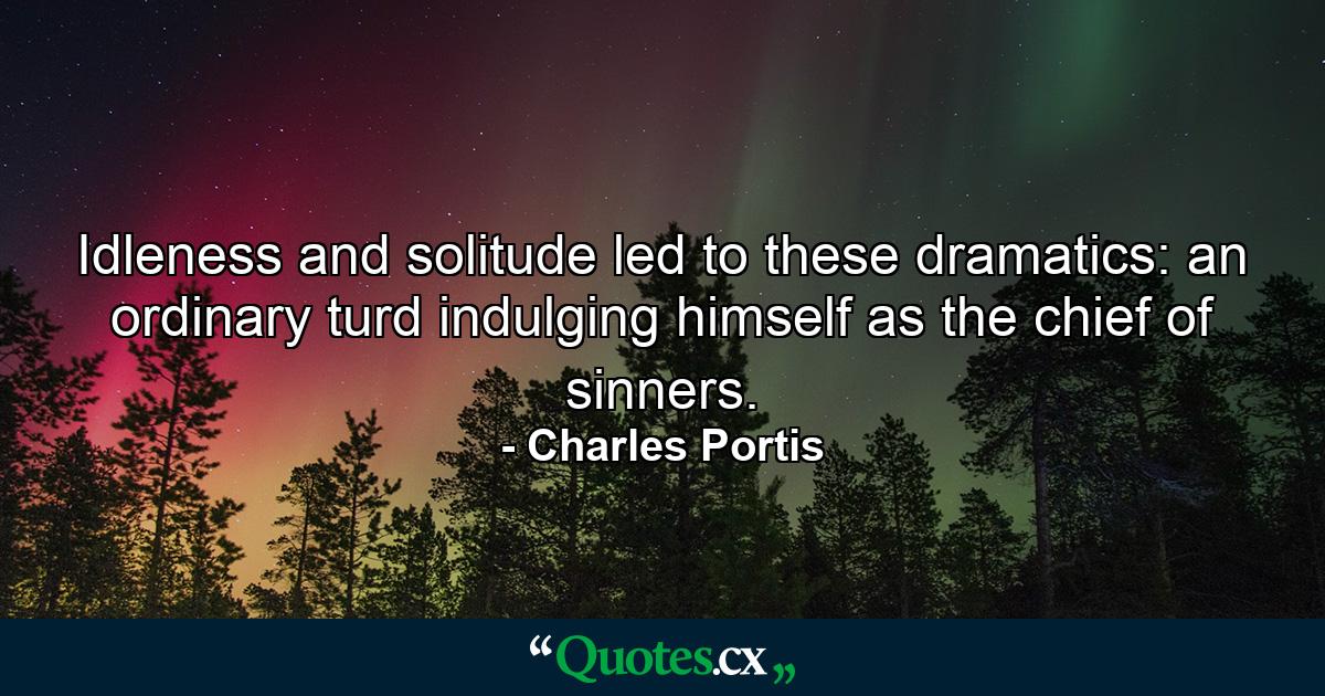 Idleness and solitude led to these dramatics: an ordinary turd indulging himself as the chief of sinners. - Quote by Charles Portis