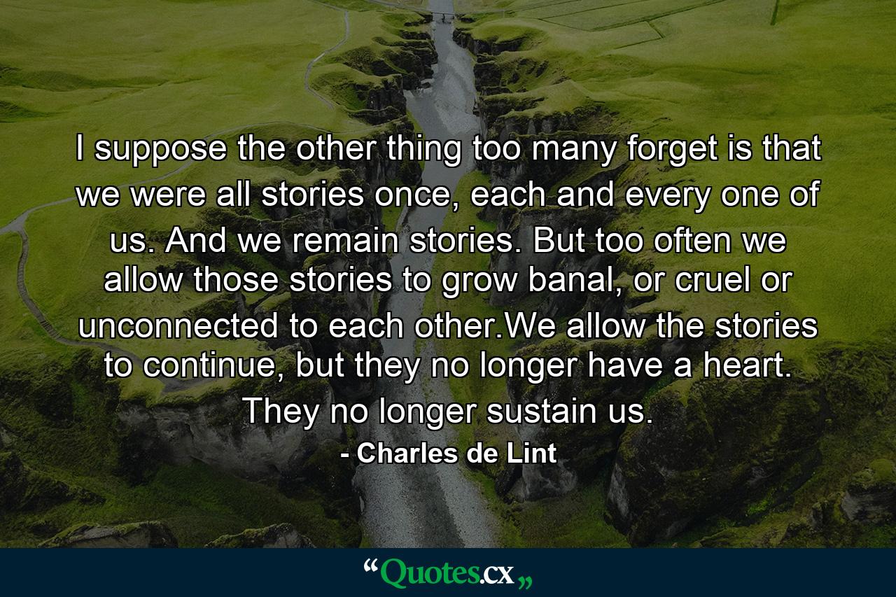 I suppose the other thing too many forget is that we were all stories once, each and every one of us. And we remain stories. But too often we allow those stories to grow banal, or cruel or unconnected to each other.We allow the stories to continue, but they no longer have a heart. They no longer sustain us. - Quote by Charles de Lint