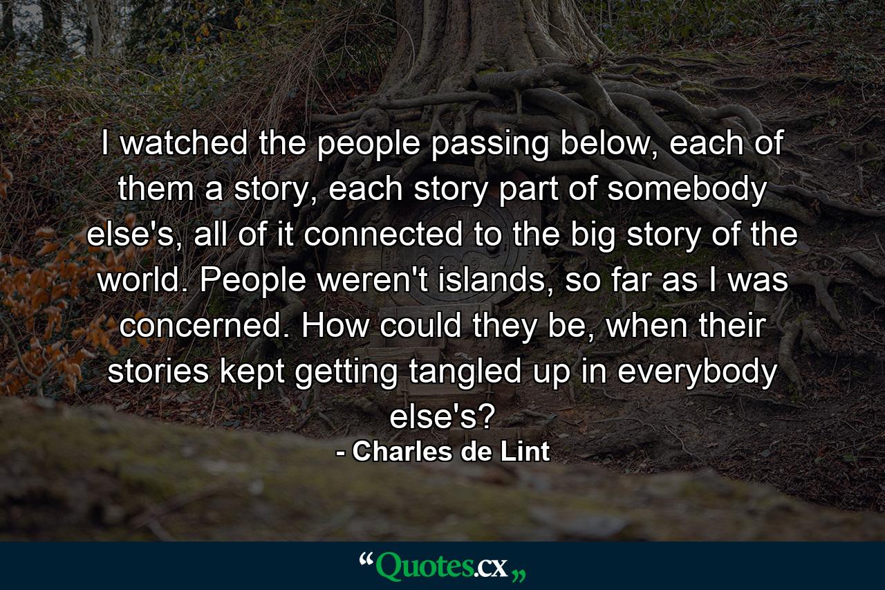 I watched the people passing below, each of them a story, each story part of somebody else's, all of it connected to the big story of the world. People weren't islands, so far as I was concerned. How could they be, when their stories kept getting tangled up in everybody else's? - Quote by Charles de Lint