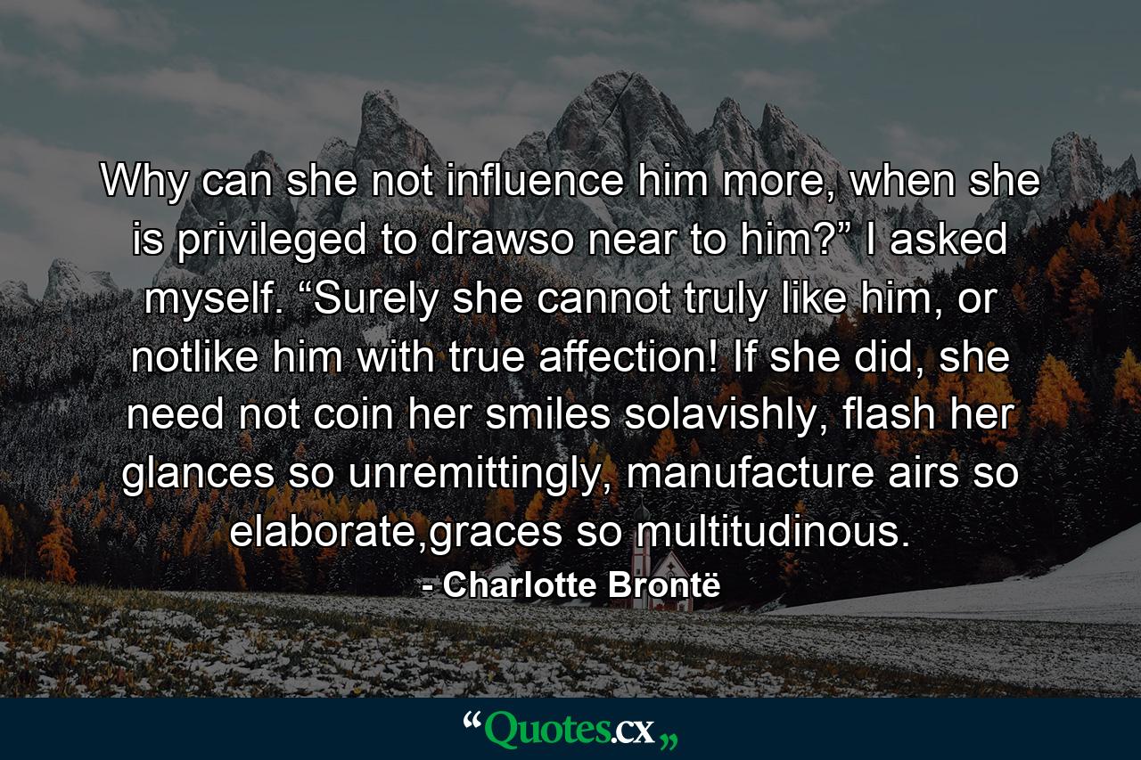 Why can she not influence him more, when she is privileged to drawso near to him?” I asked myself. “Surely she cannot truly like him, or notlike him with true affection! If she did, she need not coin her smiles solavishly, flash her glances so unremittingly, manufacture airs so elaborate,graces so multitudinous. - Quote by Charlotte Brontë