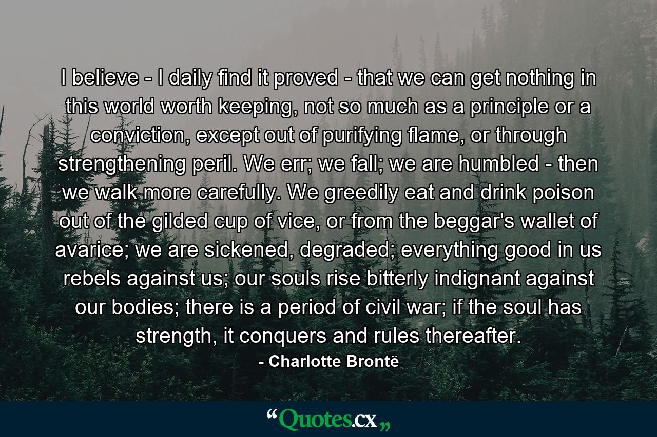 I believe - I daily find it proved - that we can get nothing in this world worth keeping, not so much as a principle or a conviction, except out of purifying flame, or through strengthening peril. We err; we fall; we are humbled - then we walk more carefully. We greedily eat and drink poison out of the gilded cup of vice, or from the beggar's wallet of avarice; we are sickened, degraded; everything good in us rebels against us; our souls rise bitterly indignant against our bodies; there is a period of civil war; if the soul has strength, it conquers and rules thereafter. - Quote by Charlotte Brontë