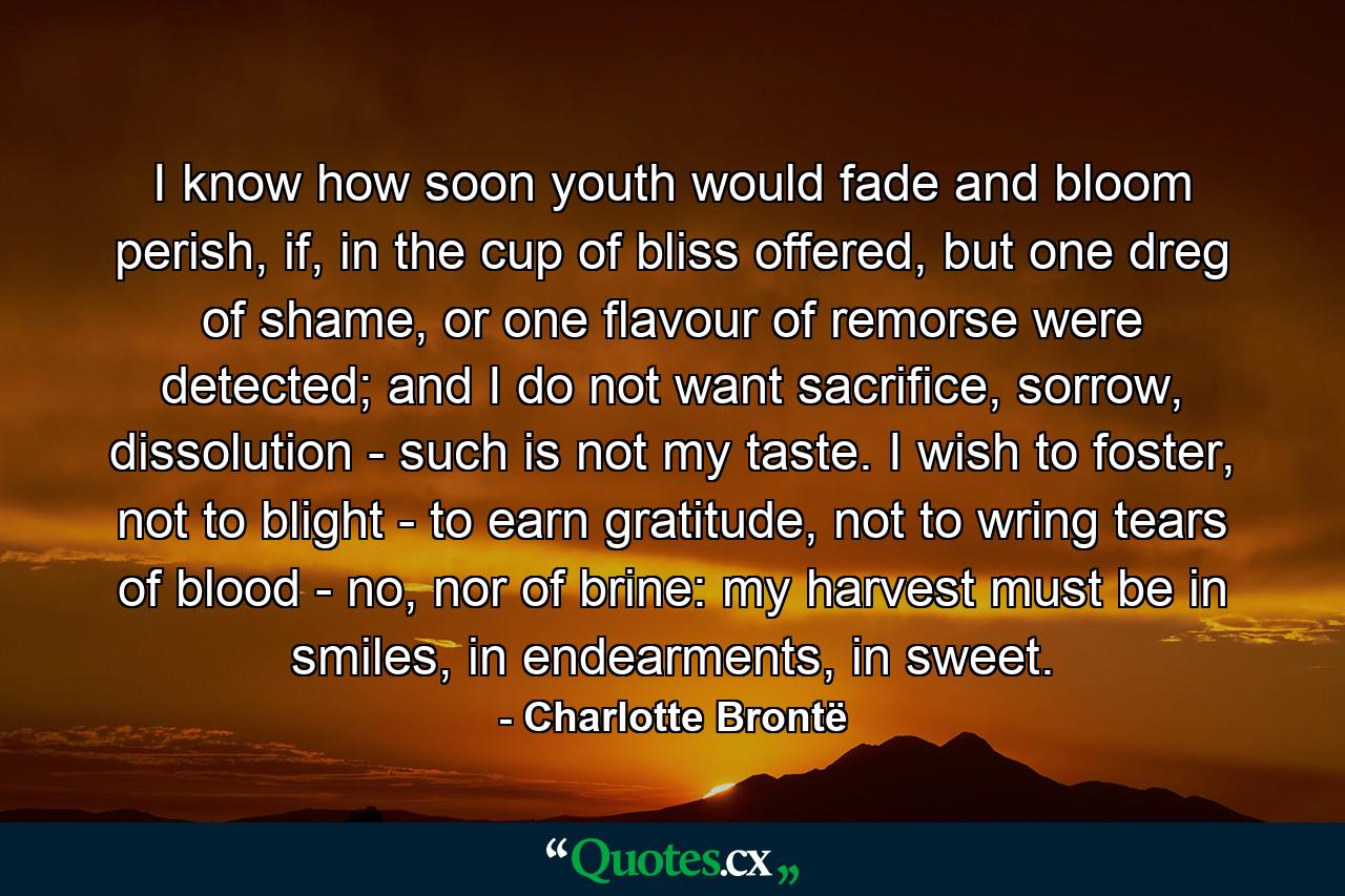 I know how soon youth would fade and bloom perish, if, in the cup of bliss offered, but one dreg of shame, or one flavour of remorse were detected; and I do not want sacrifice, sorrow, dissolution - such is not my taste. I wish to foster, not to blight - to earn gratitude, not to wring tears of blood - no, nor of brine: my harvest must be in smiles, in endearments, in sweet. - Quote by Charlotte Brontë