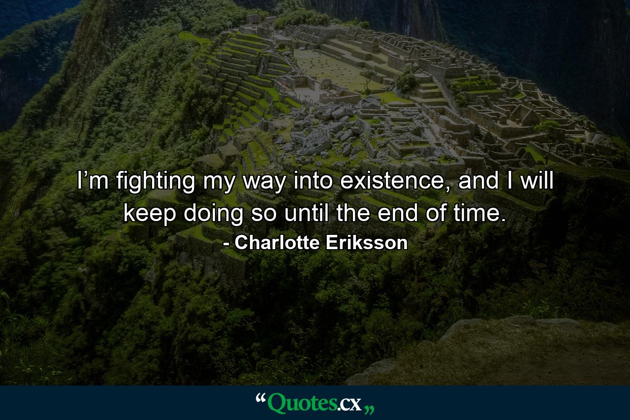 I’m fighting my way into existence, and I will keep doing so until the end of time. - Quote by Charlotte Eriksson