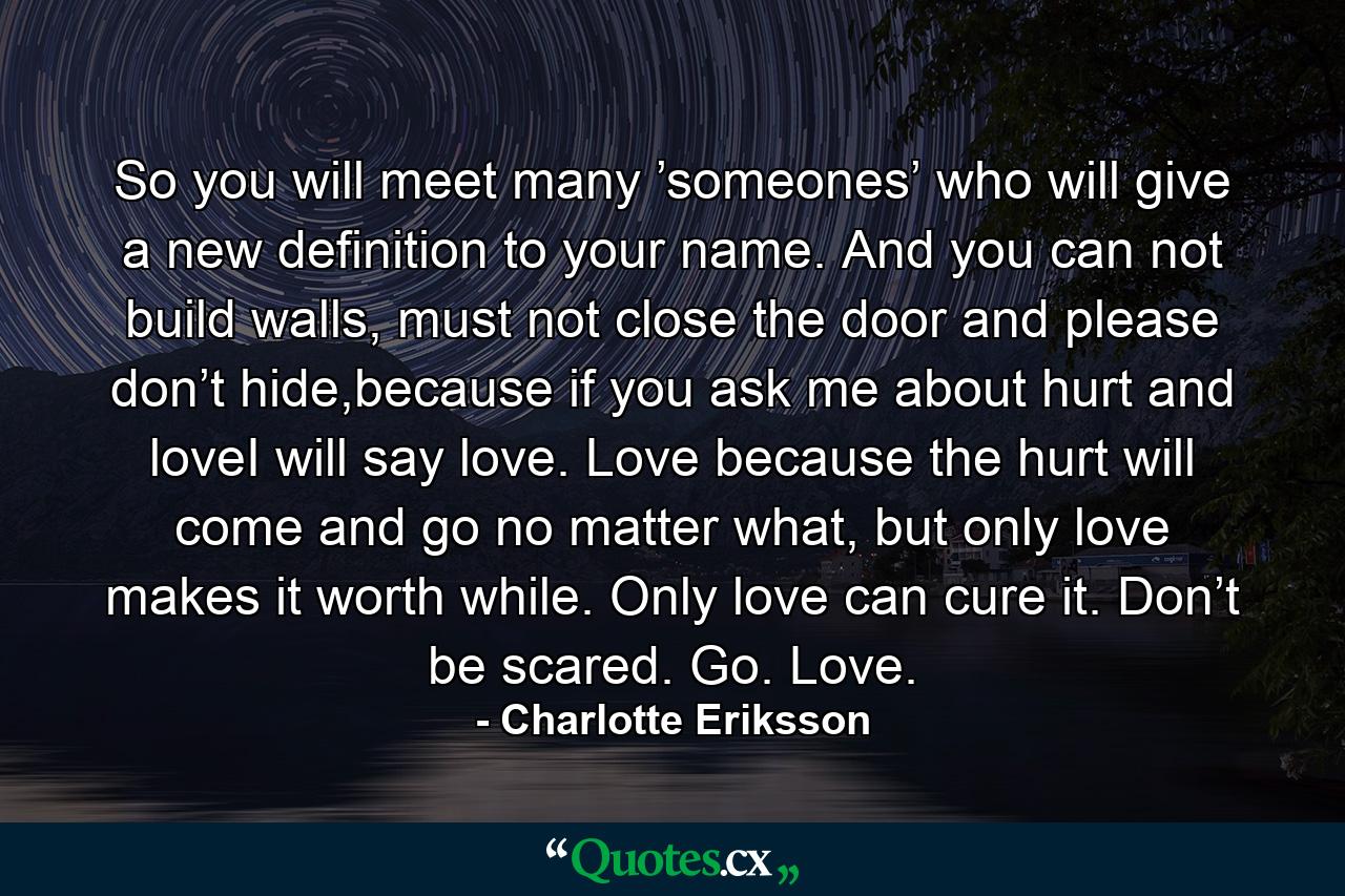 So you will meet many ’someones’ who will give a new definition to your name. And you can not build walls, must not close the door and please don’t hide,because if you ask me about hurt and loveI will say love. Love because the hurt will come and go no matter what, but only love makes it worth while. Only love can cure it. Don’t be scared. Go. Love. - Quote by Charlotte Eriksson