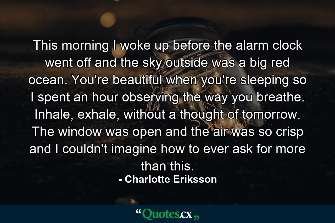 This morning I woke up before the alarm clock went off and the sky outside was a big red ocean. You're beautiful when you're sleeping so I spent an hour observing the way you breathe. Inhale, exhale, without a thought of tomorrow. The window was open and the air was so crisp and I couldn't imagine how to ever ask for more than this. - Quote by Charlotte Eriksson