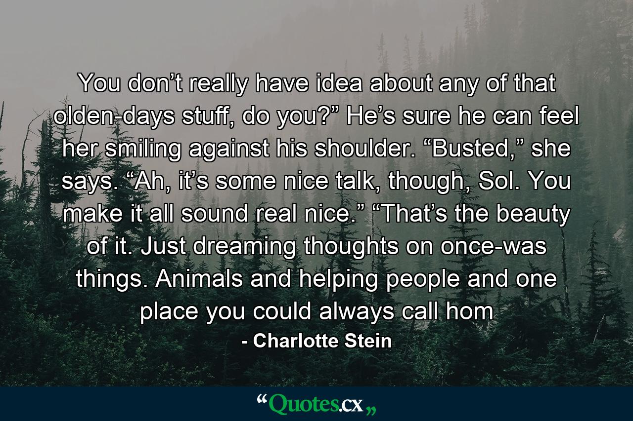 You don’t really have idea about any of that olden-days stuff, do you?” He’s sure he can feel her smiling against his shoulder. “Busted,” she says. “Ah, it’s some nice talk, though, Sol. You make it all sound real nice.” “That’s the beauty of it. Just dreaming thoughts on once-was things. Animals and helping people and one place you could always call hom - Quote by Charlotte Stein