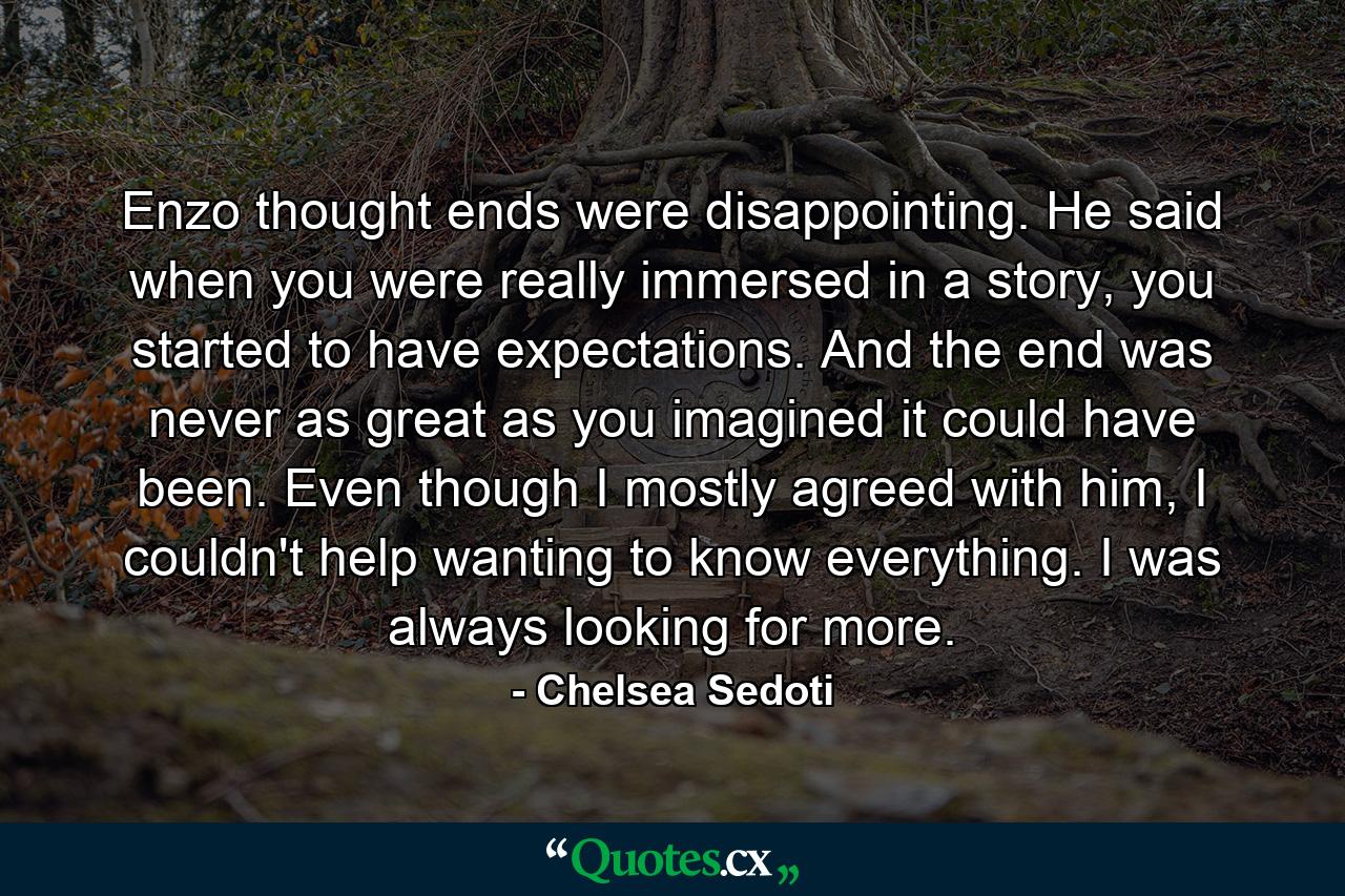 Enzo thought ends were disappointing. He said when you were really immersed in a story, you started to have expectations. And the end was never as great as you imagined it could have been. Even though I mostly agreed with him, I couldn't help wanting to know everything. I was always looking for more. - Quote by Chelsea Sedoti