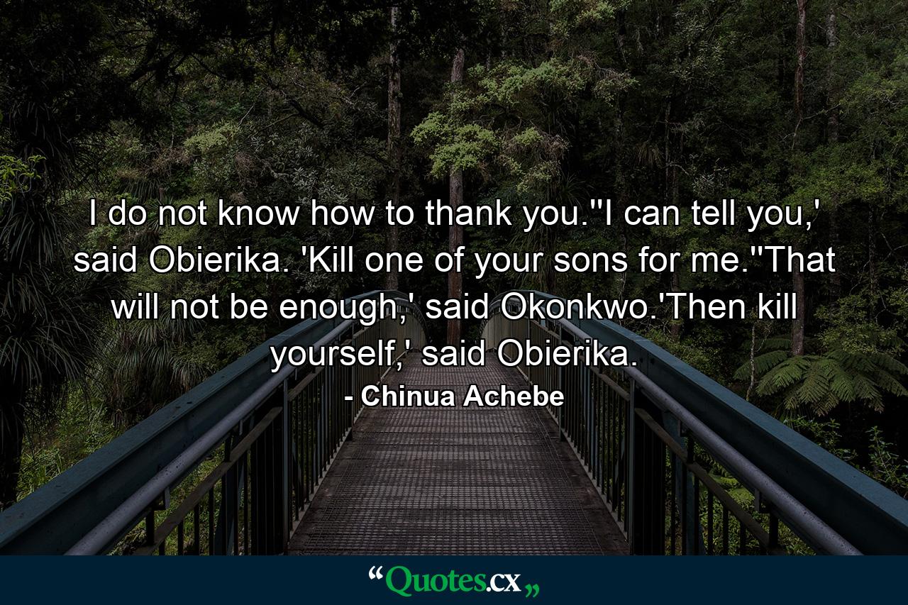 I do not know how to thank you.''I can tell you,' said Obierika. 'Kill one of your sons for me.''That will not be enough,' said Okonkwo.'Then kill yourself,' said Obierika. - Quote by Chinua Achebe