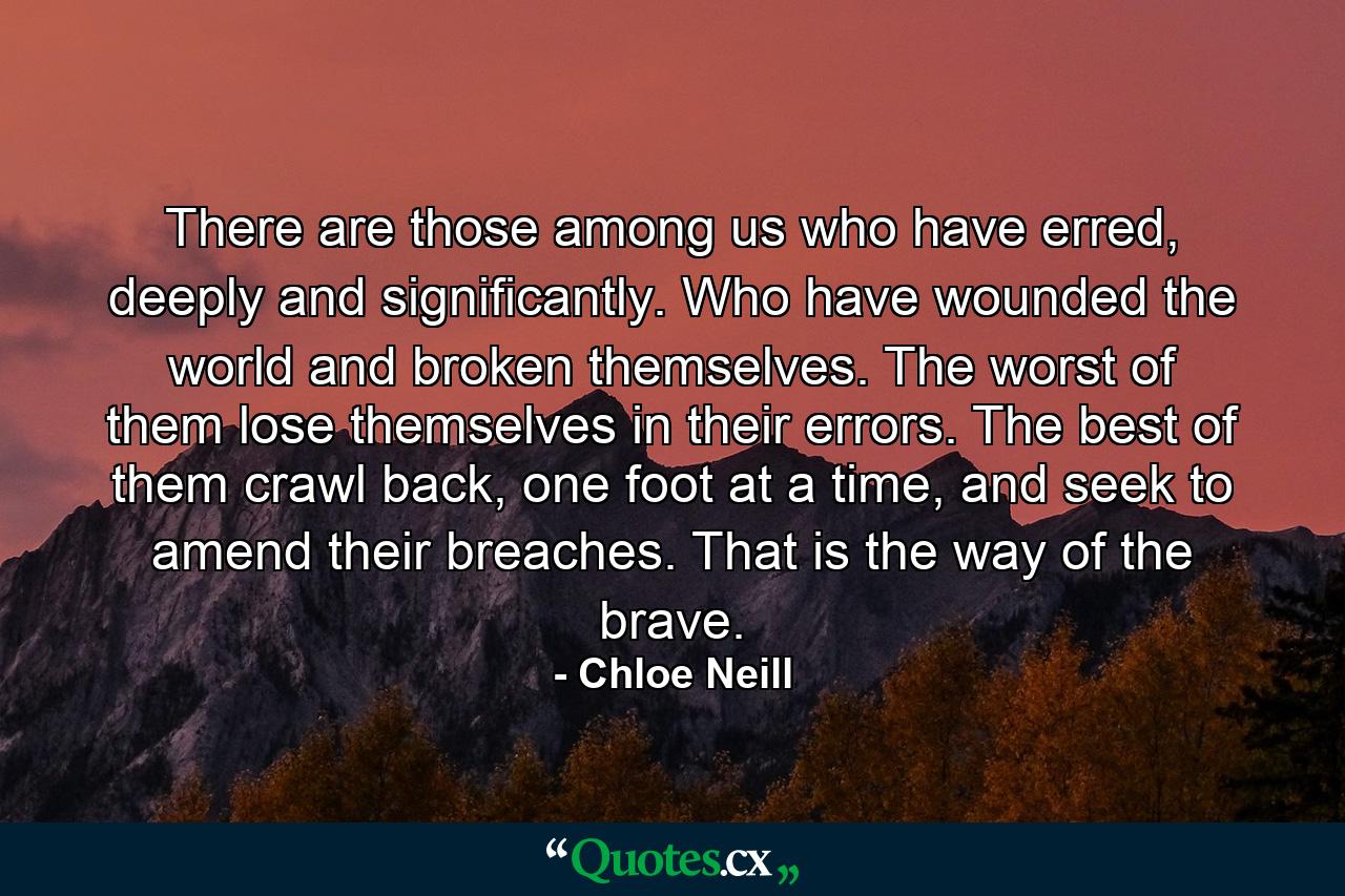 There are those among us who have erred, deeply and significantly. Who have wounded the world and broken themselves. The worst of them lose themselves in their errors. The best of them crawl back, one foot at a time, and seek to amend their breaches. That is the way of the brave. - Quote by Chloe Neill