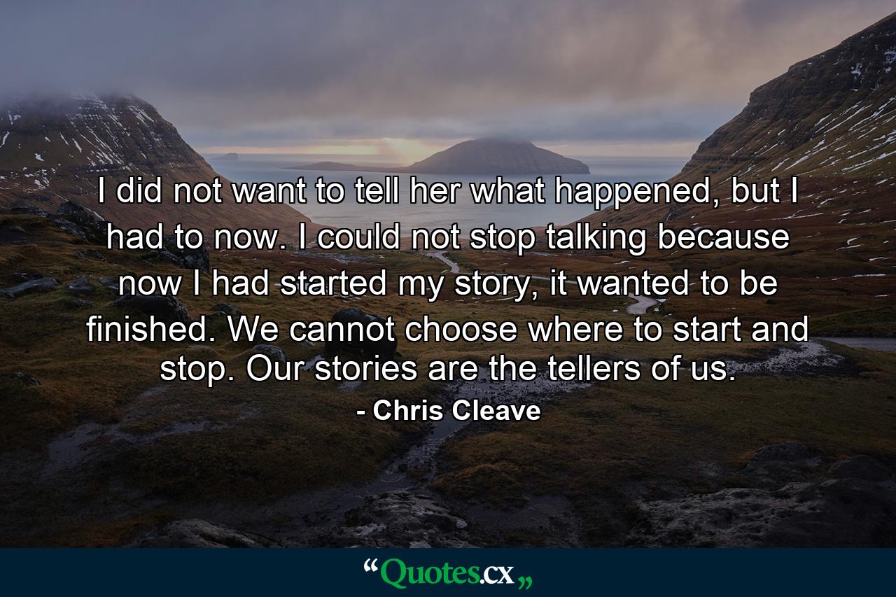 I did not want to tell her what happened, but I had to now. I could not stop talking because now I had started my story, it wanted to be finished. We cannot choose where to start and stop. Our stories are the tellers of us. - Quote by Chris Cleave