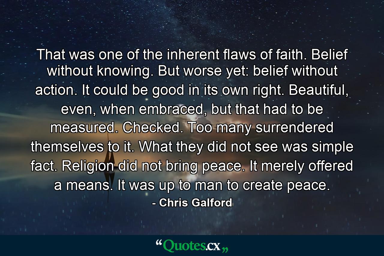 That was one of the inherent flaws of faith. Belief without knowing. But worse yet: belief without action. It could be good in its own right. Beautiful, even, when embraced, but that had to be measured. Checked. Too many surrendered themselves to it. What they did not see was simple fact. Religion did not bring peace. It merely offered a means. It was up to man to create peace. - Quote by Chris Galford