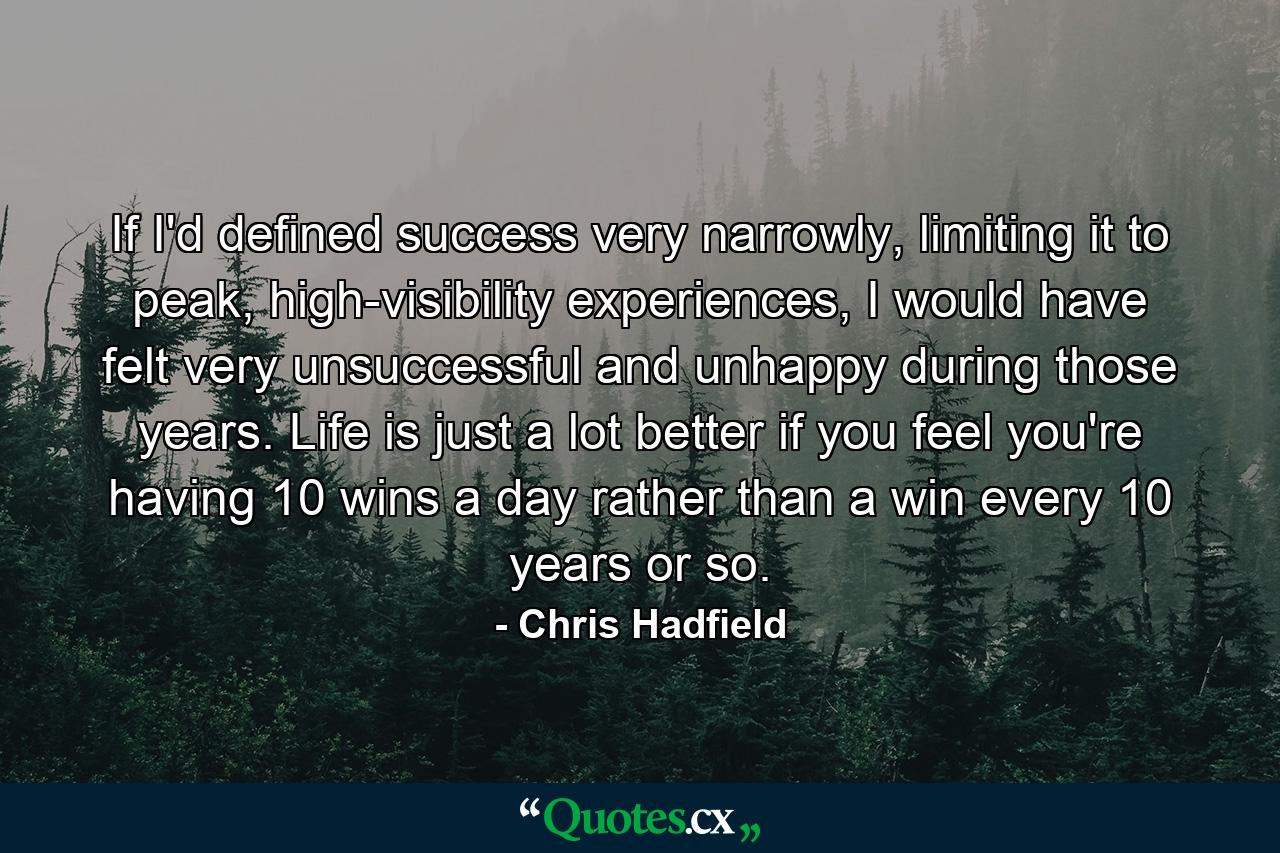 If I'd defined success very narrowly, limiting it to peak, high-visibility experiences, I would have felt very unsuccessful and unhappy during those years. Life is just a lot better if you feel you're having 10 wins a day rather than a win every 10 years or so. - Quote by Chris Hadfield