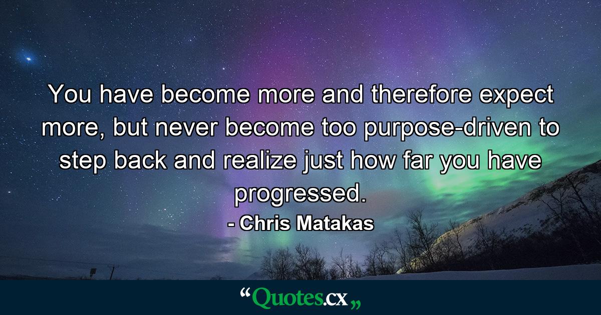 You have become more and therefore expect more, but never become too purpose-driven to step back and realize just how far you have progressed. - Quote by Chris Matakas