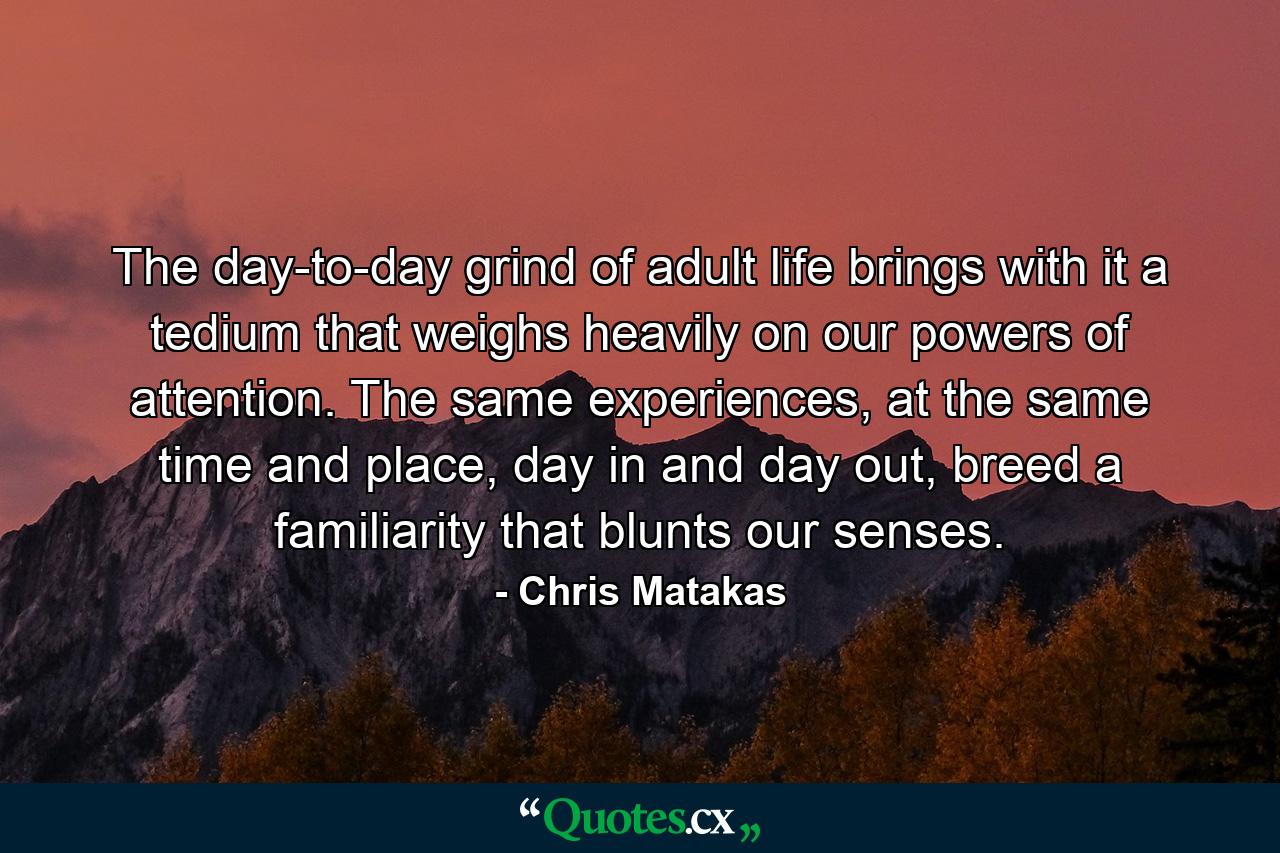 The day-to-day grind of adult life brings with it a tedium that weighs heavily on our powers of attention. The same experiences, at the same time and place, day in and day out, breed a familiarity that blunts our senses. - Quote by Chris Matakas