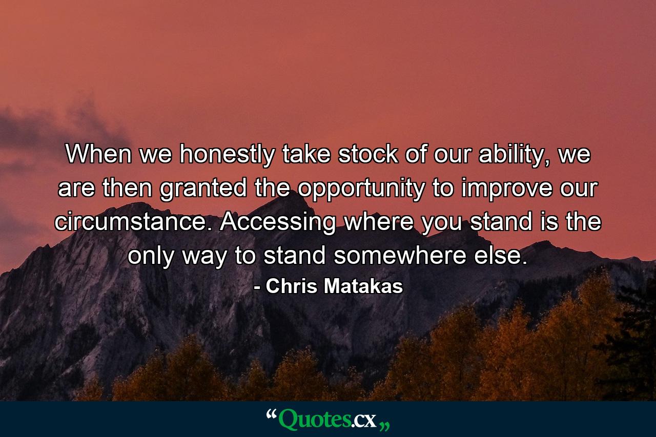 When we honestly take stock of our ability, we are then granted the opportunity to improve our circumstance. Accessing where you stand is the only way to stand somewhere else. - Quote by Chris Matakas