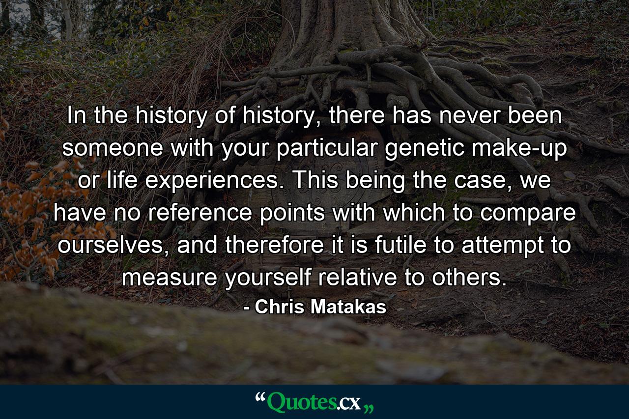 In the history of history, there has never been someone with your particular genetic make-up or life experiences. This being the case, we have no reference points with which to compare ourselves, and therefore it is futile to attempt to measure yourself relative to others. - Quote by Chris Matakas