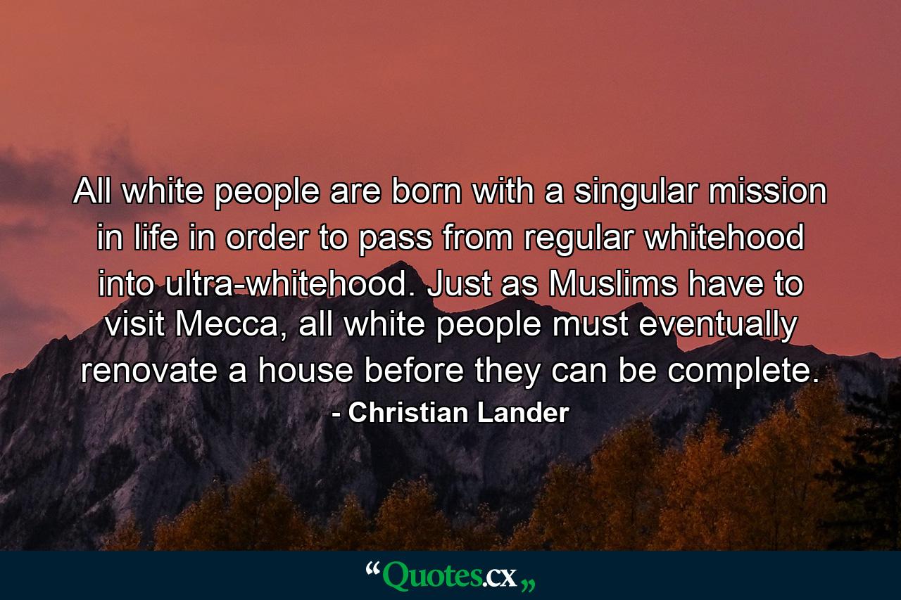 All white people are born with a singular mission in life in order to pass from regular whitehood into ultra-whitehood. Just as Muslims have to visit Mecca, all white people must eventually renovate a house before they can be complete. - Quote by Christian Lander