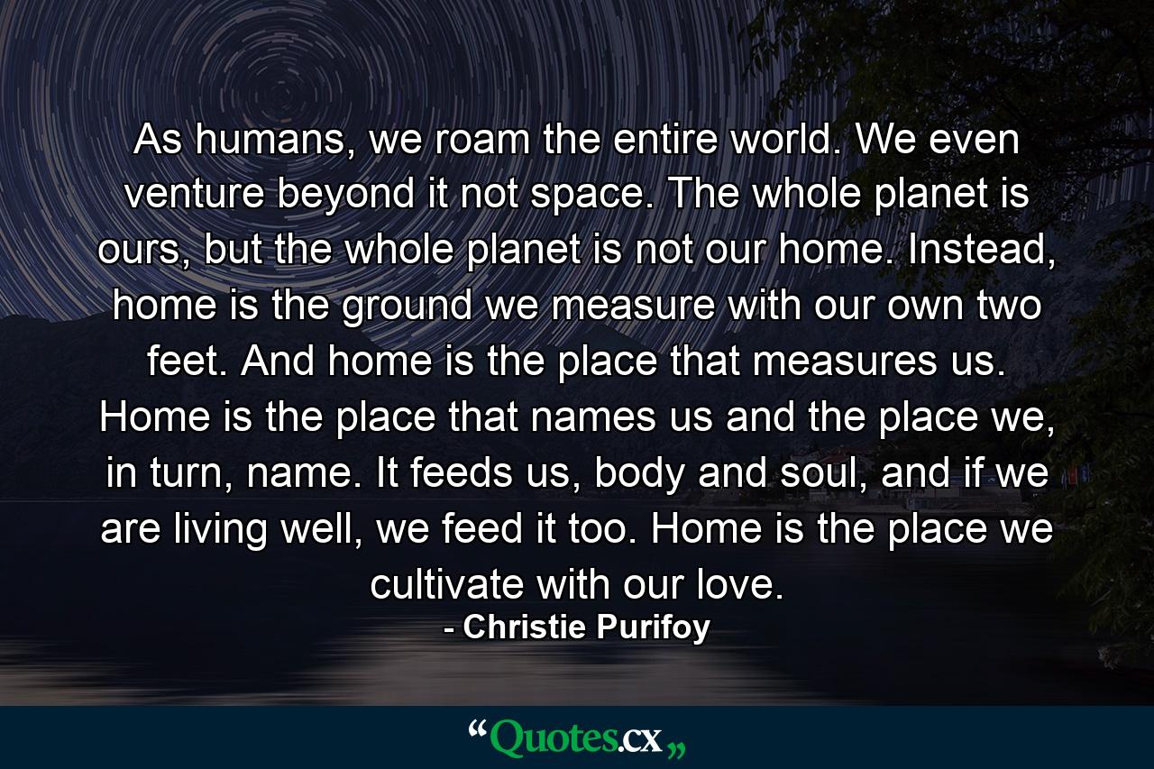 As humans, we roam the entire world. We even venture beyond it not space. The whole planet is ours, but the whole planet is not our home. Instead, home is the ground we measure with our own two feet. And home is the place that measures us. Home is the place that names us and the place we, in turn, name. It feeds us, body and soul, and if we are living well, we feed it too. Home is the place we cultivate with our love. - Quote by Christie Purifoy