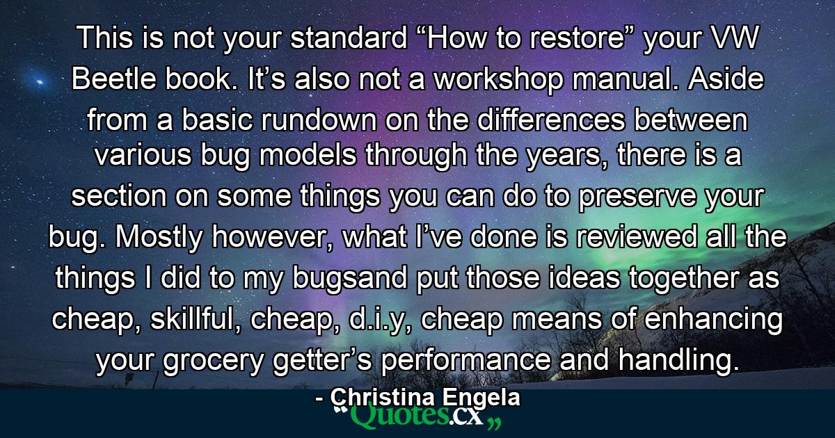 This is not your standard “How to restore” your VW Beetle book. It’s also not a workshop manual. Aside from a basic rundown on the differences between various bug models through the years, there is a section on some things you can do to preserve your bug. Mostly however, what I’ve done is reviewed all the things I did to my bugsand put those ideas together as cheap, skillful, cheap, d.i.y, cheap means of enhancing your grocery getter’s performance and handling. - Quote by Christina Engela