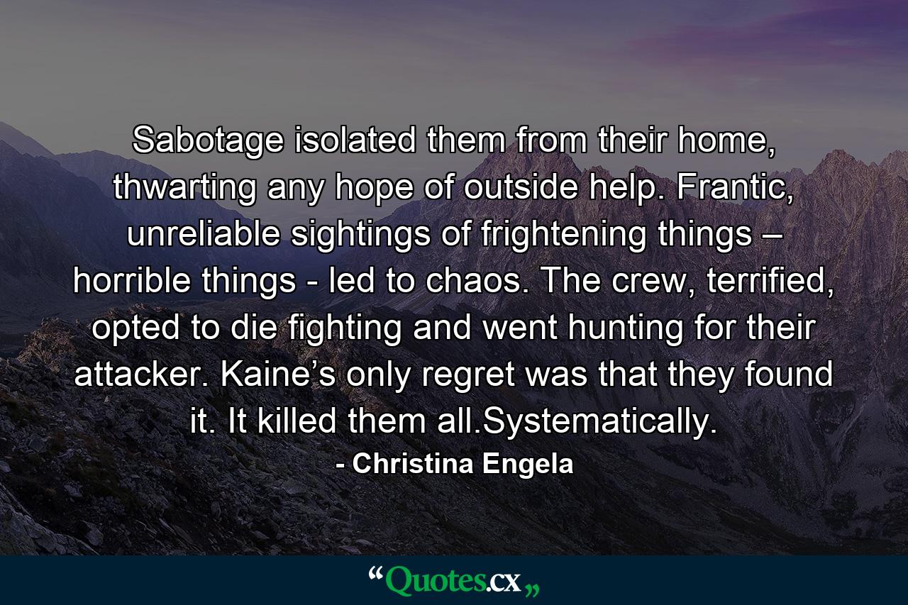 Sabotage isolated them from their home, thwarting any hope of outside help. Frantic, unreliable sightings of frightening things – horrible things - led to chaos. The crew, terrified, opted to die fighting and went hunting for their attacker. Kaine’s only regret was that they found it. It killed them all.Systematically. - Quote by Christina Engela