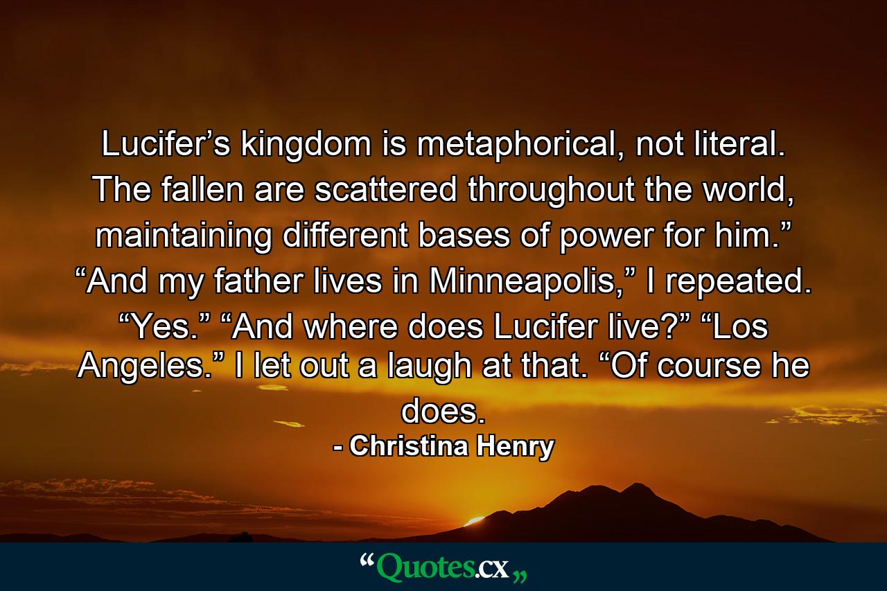 Lucifer’s kingdom is metaphorical, not literal. The fallen are scattered throughout the world, maintaining different bases of power for him.” “And my father lives in Minneapolis,” I repeated. “Yes.” “And where does Lucifer live?” “Los Angeles.” I let out a laugh at that. “Of course he does. - Quote by Christina Henry