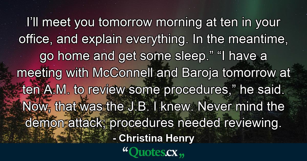 I’ll meet you tomorrow morning at ten in your office, and explain everything. In the meantime, go home and get some sleep.” “I have a meeting with McConnell and Baroja tomorrow at ten A.M. to review some procedures,” he said. Now, that was the J.B. I knew. Never mind the demon attack; procedures needed reviewing. - Quote by Christina Henry