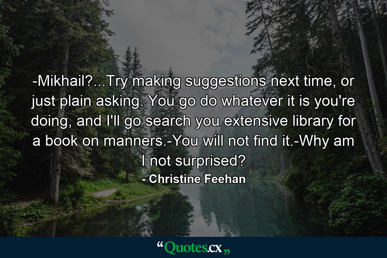 -Mikhail?...Try making suggestions next time, or just plain asking. You go do whatever it is you're doing, and I'll go search you extensive library for a book on manners.-You will not find it.-Why am I not surprised? - Quote by Christine Feehan