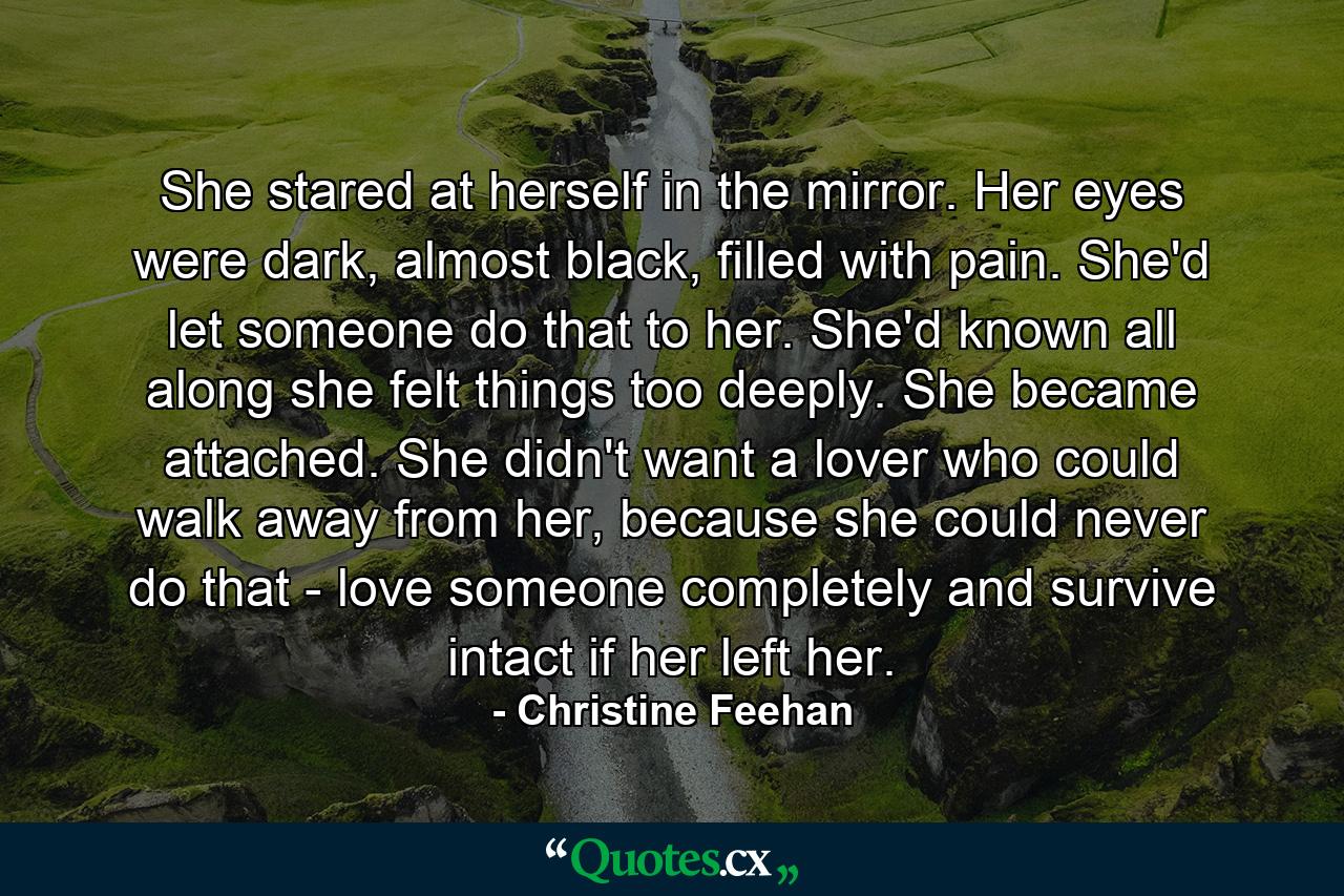 She stared at herself in the mirror. Her eyes were dark, almost black, filled with pain. She'd let someone do that to her. She'd known all along she felt things too deeply. She became attached. She didn't want a lover who could walk away from her, because she could never do that - love someone completely and survive intact if her left her. - Quote by Christine Feehan