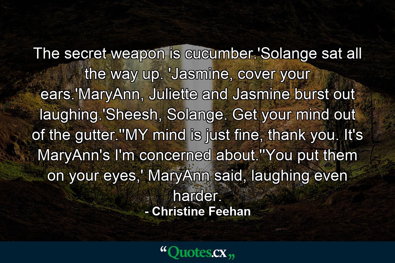 The secret weapon is cucumber.'Solange sat all the way up. 'Jasmine, cover your ears.'MaryAnn, Juliette and Jasmine burst out laughing.'Sheesh, Solange. Get your mind out of the gutter.''MY mind is just fine, thank you. It's MaryAnn's I'm concerned about.''You put them on your eyes,' MaryAnn said, laughing even harder. - Quote by Christine Feehan