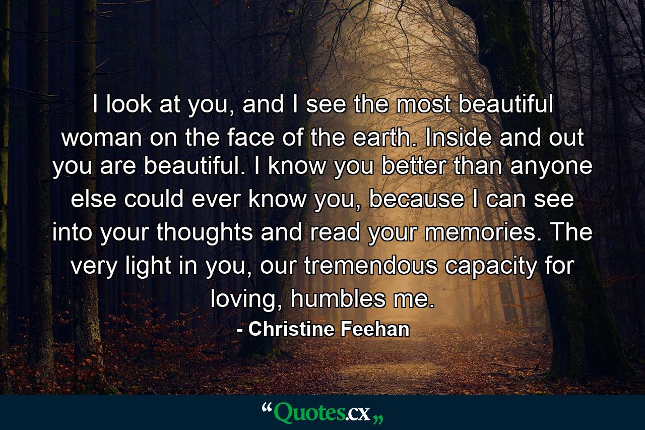 I look at you, and I see the most beautiful woman on the face of the earth. Inside and out you are beautiful. I know you better than anyone else could ever know you, because I can see into your thoughts and read your memories. The very light in you, our tremendous capacity for loving, humbles me. - Quote by Christine Feehan