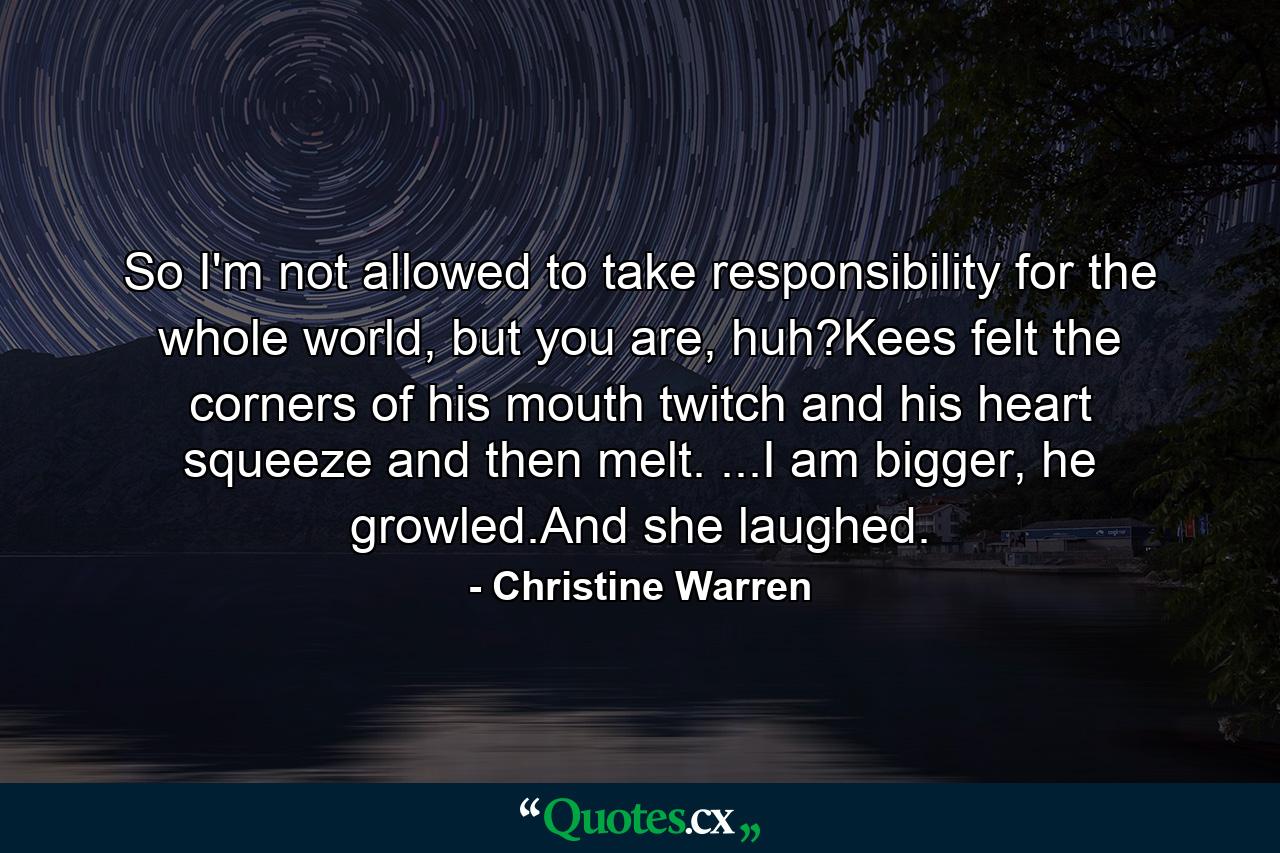 So I'm not allowed to take responsibility for the whole world, but you are, huh?Kees felt the corners of his mouth twitch and his heart squeeze and then melt. ...I am bigger, he growled.And she laughed. - Quote by Christine Warren